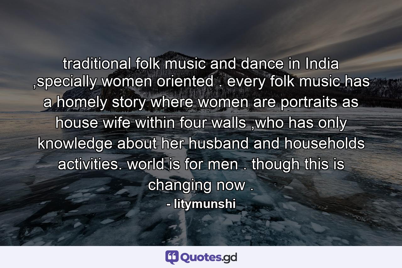 traditional folk music and dance in India ,specially women oriented . every folk music has a homely story where women are portraits as house wife within four walls ,who has only knowledge about her husband and households activities. world is for men . though this is changing now . - Quote by litymunshi