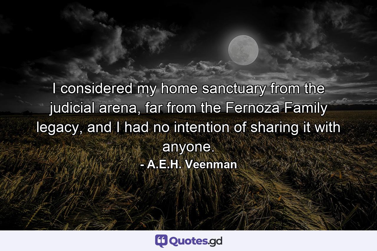 I considered my home sanctuary from the judicial arena, far from the Fernoza Family legacy, and I had no intention of sharing it with anyone. - Quote by A.E.H. Veenman