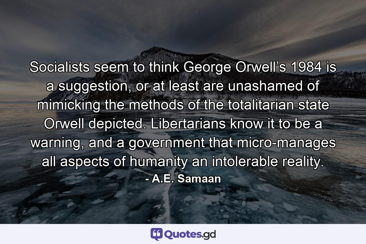 Socialists seem to think George Orwell’s 1984 is a suggestion, or at least are unashamed of mimicking the methods of the totalitarian state Orwell depicted. Libertarians know it to be a warning, and a government that micro-manages all aspects of humanity an intolerable reality. - Quote by A.E. Samaan