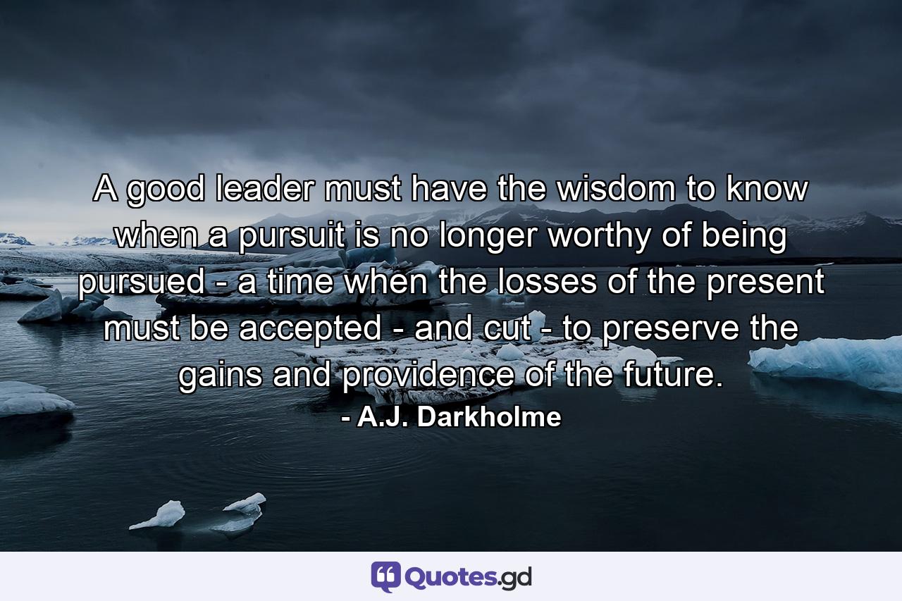 A good leader must have the wisdom to know when a pursuit is no longer worthy of being pursued - a time when the losses of the present must be accepted - and cut - to preserve the gains and providence of the future. - Quote by A.J. Darkholme