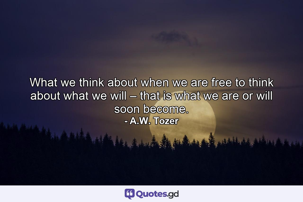 What we think about when we are free to think about what we will – that is what we are or will soon become. - Quote by A.W. Tozer