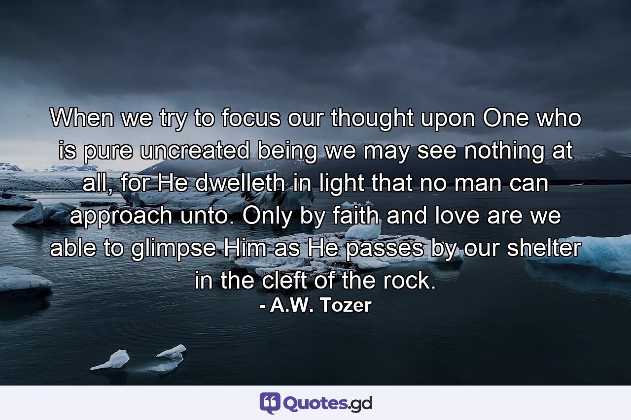 When we try to focus our thought upon One who is pure uncreated being we may see nothing at all, for He dwelleth in light that no man can approach unto. Only by faith and love are we able to glimpse Him as He passes by our shelter in the cleft of the rock. - Quote by A.W. Tozer