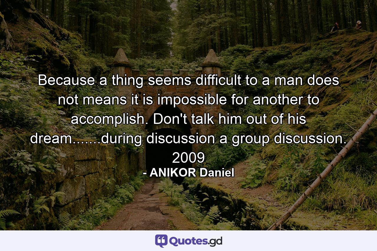 Because a thing seems difficult to a man does not means it is impossible for another to accomplish. Don't talk him out of his dream.......during discussion a group discussion. 2009 - Quote by ANIKOR Daniel