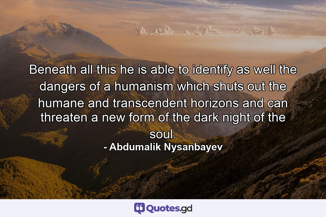 Beneath all this he is able to identify as well the dangers of a humanism which shuts out the humane and transcendent horizons and can threaten a new form of the dark night of the soul. - Quote by Abdumalik Nysanbayev