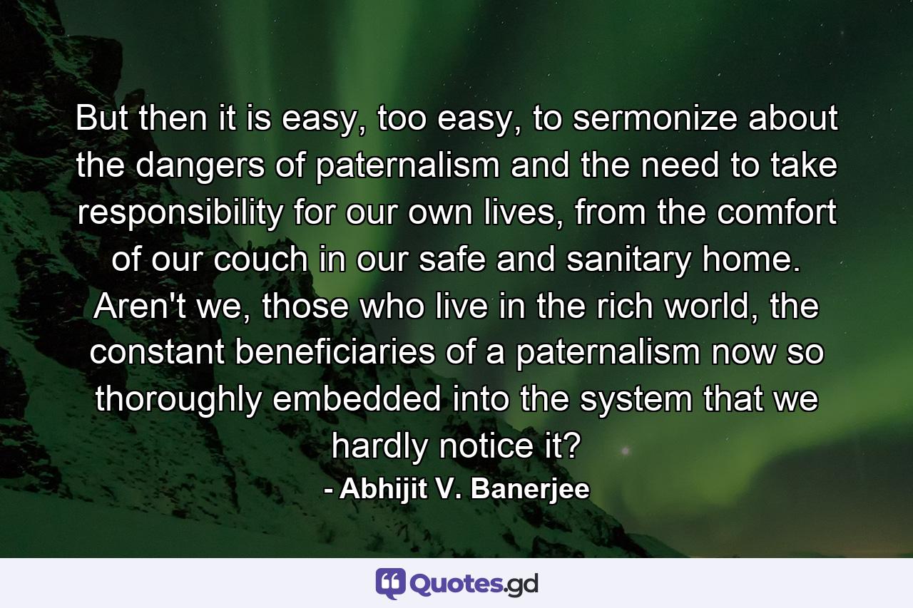 But then it is easy, too easy, to sermonize about the dangers of paternalism and the need to take responsibility for our own lives, from the comfort of our couch in our safe and sanitary home. Aren't we, those who live in the rich world, the constant beneficiaries of a paternalism now so thoroughly embedded into the system that we hardly notice it? - Quote by Abhijit V. Banerjee