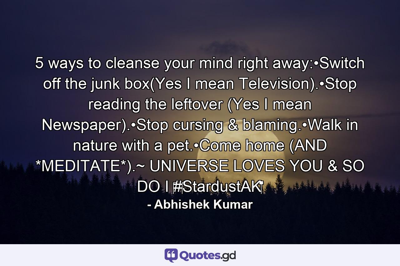 5 ways to cleanse your mind right away:•Switch off the junk box(Yes I mean Television).•Stop reading the leftover (Yes I mean Newspaper).•Stop cursing & blaming.•Walk in nature with a pet.•Come home (AND *MEDITATE*).~ UNIVERSE LOVES YOU & SO DO I ‪#‎StardustAK‬ - Quote by Abhishek Kumar