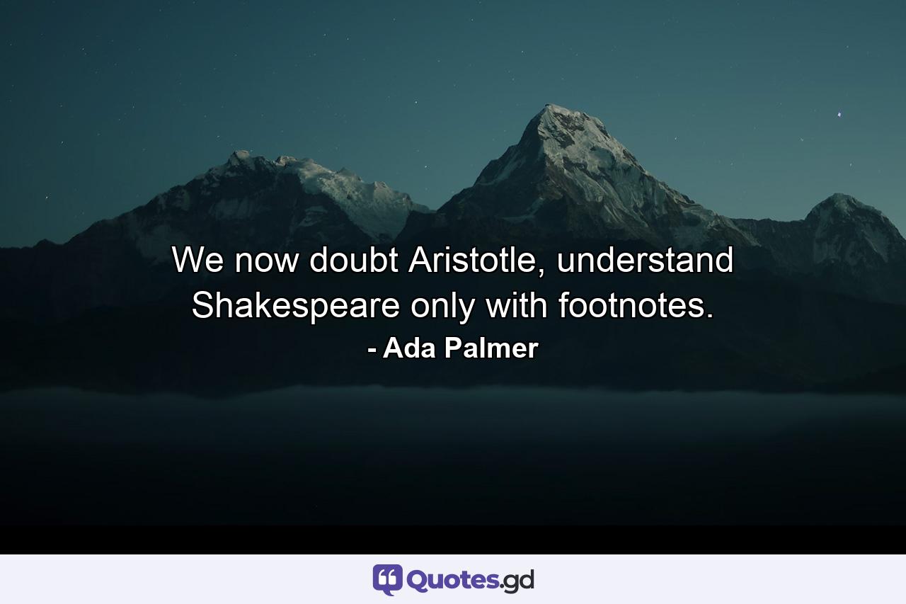 We now doubt Aristotle, understand Shakespeare only with footnotes. - Quote by Ada Palmer