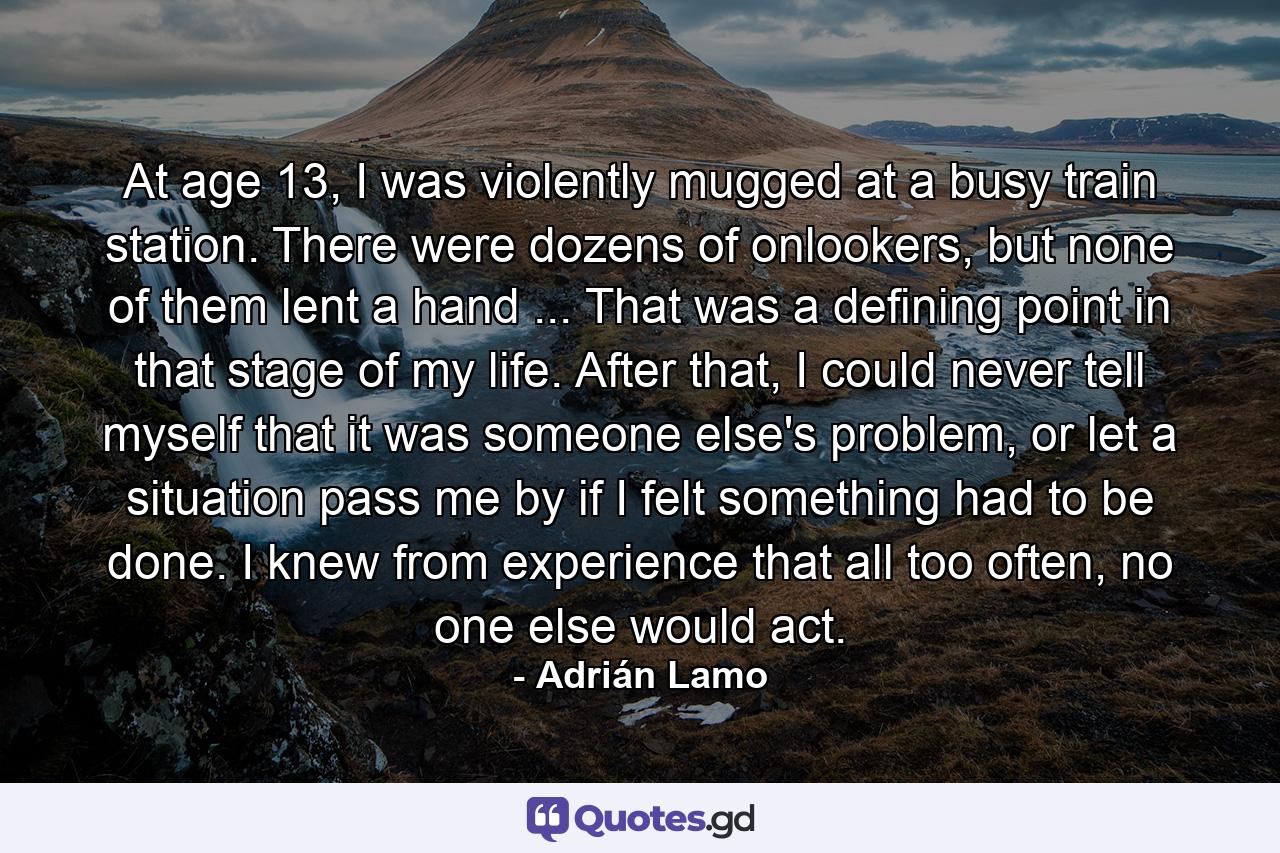 At age 13, I was violently mugged at a busy train station. There were dozens of onlookers, but none of them lent a hand ... That was a defining point in that stage of my life. After that, I could never tell myself that it was someone else's problem, or let a situation pass me by if I felt something had to be done. I knew from experience that all too often, no one else would act. - Quote by Adrián Lamo