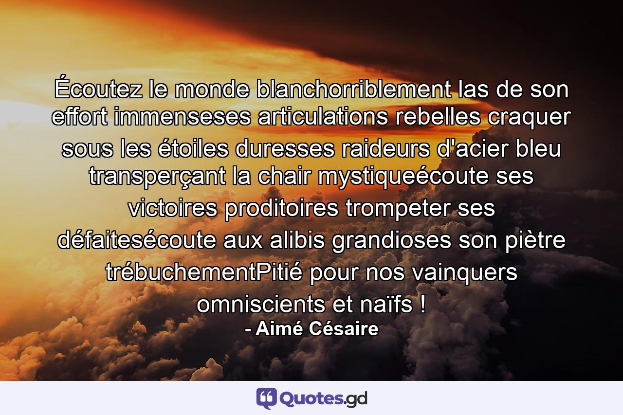 Écoutez le monde blanchorriblement las de son effort immenseses articulations rebelles craquer sous les étoiles duresses raideurs d'acier bleu transperçant la chair mystiqueécoute ses victoires proditoires trompeter ses défaitesécoute aux alibis grandioses son piètre trébuchementPitié pour nos vainquers omniscients et naïfs ! - Quote by Aimé Césaire