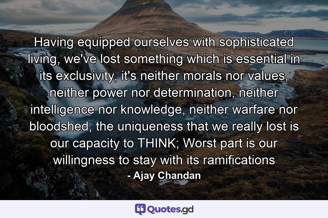 Having equipped ourselves with sophisticated living, we've lost something which is essential in its exclusivity, it's neither morals nor values, neither power nor determination, neither intelligence nor knowledge, neither warfare nor bloodshed, the uniqueness that we really lost is our capacity to THINK; Worst part is our willingness to stay with its ramifications - Quote by Ajay Chandan