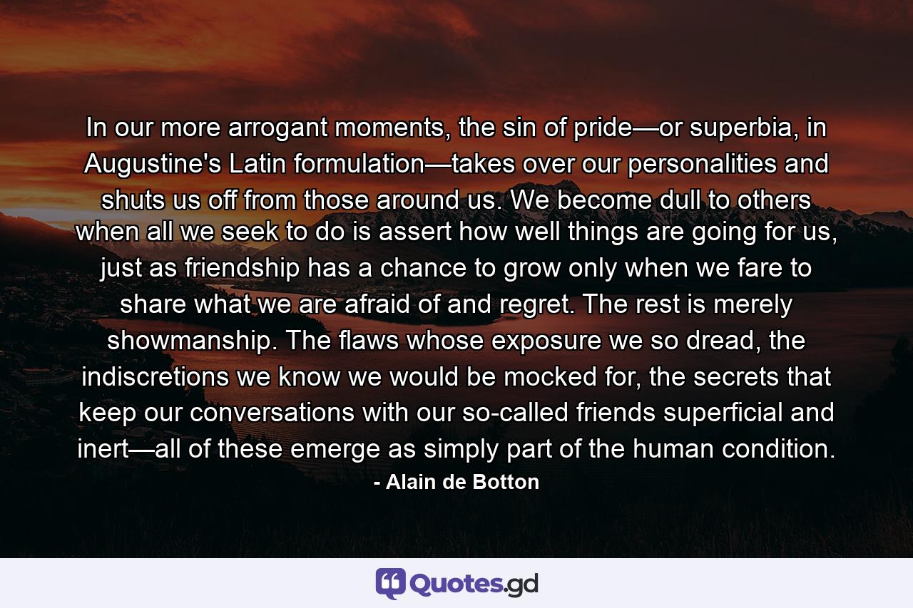 In our more arrogant moments, the sin of pride—or superbia, in Augustine's Latin formulation—takes over our personalities and shuts us off from those around us. We become dull to others when all we seek to do is assert how well things are going for us, just as friendship has a chance to grow only when we fare to share what we are afraid of and regret. The rest is merely showmanship. The flaws whose exposure we so dread, the indiscretions we know we would be mocked for, the secrets that keep our conversations with our so-called friends superficial and inert—all of these emerge as simply part of the human condition. - Quote by Alain de Botton