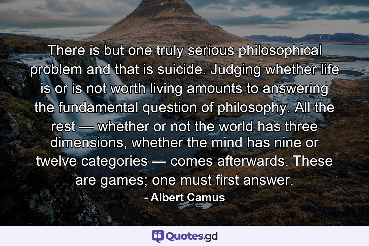 There is but one truly serious philosophical problem and that is suicide. Judging whether life is or is not worth living amounts to answering the fundamental question of philosophy. All the rest — whether or not the world has three dimensions, whether the mind has nine or twelve categories — comes afterwards. These are games; one must first answer. - Quote by Albert Camus