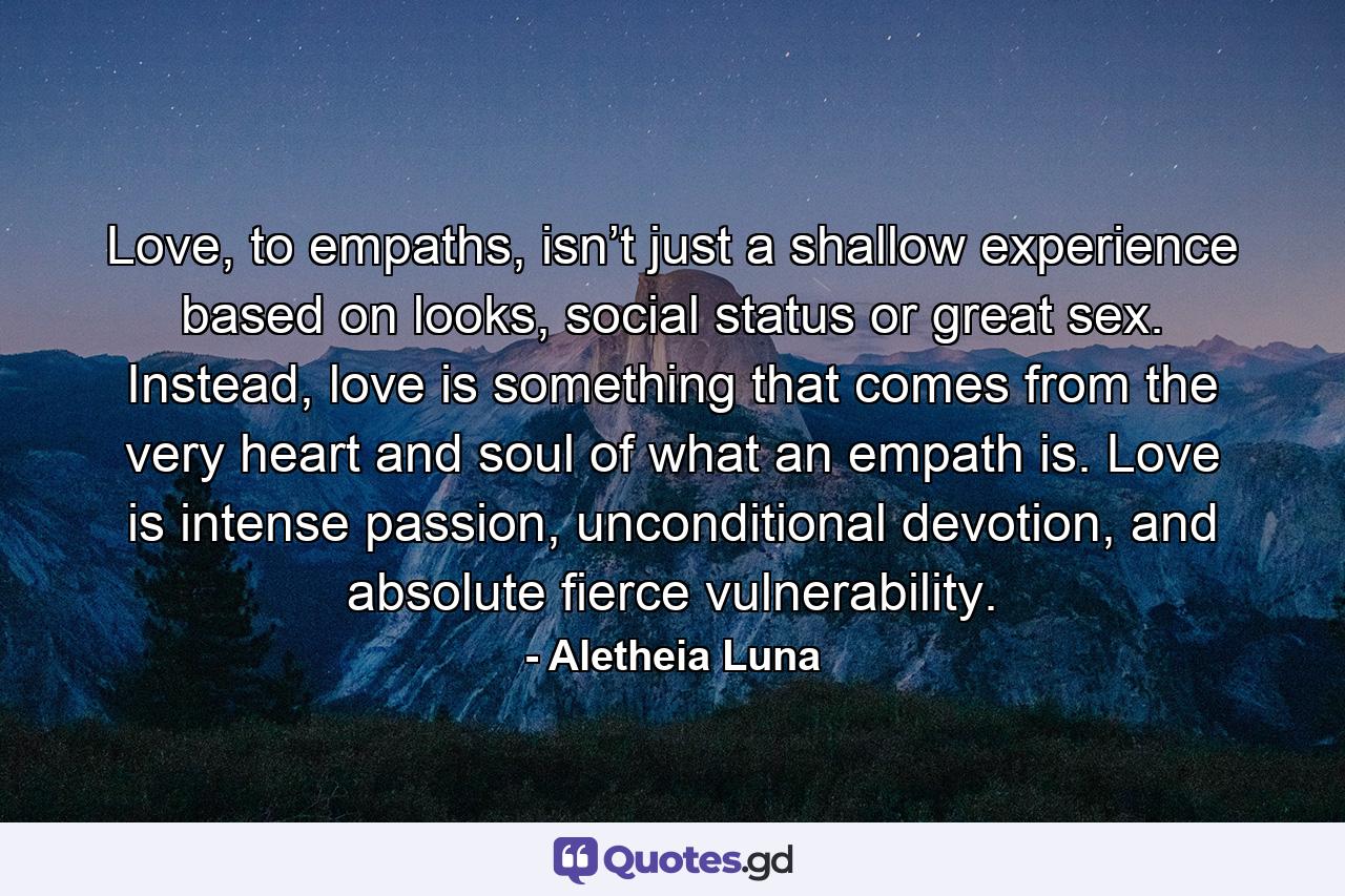 Love, to empaths, isn’t just a shallow experience based on looks, social status or great sex. Instead, love is something that comes from the very heart and soul of what an empath is. Love is intense passion, unconditional devotion, and absolute fierce vulnerability. - Quote by Aletheia Luna