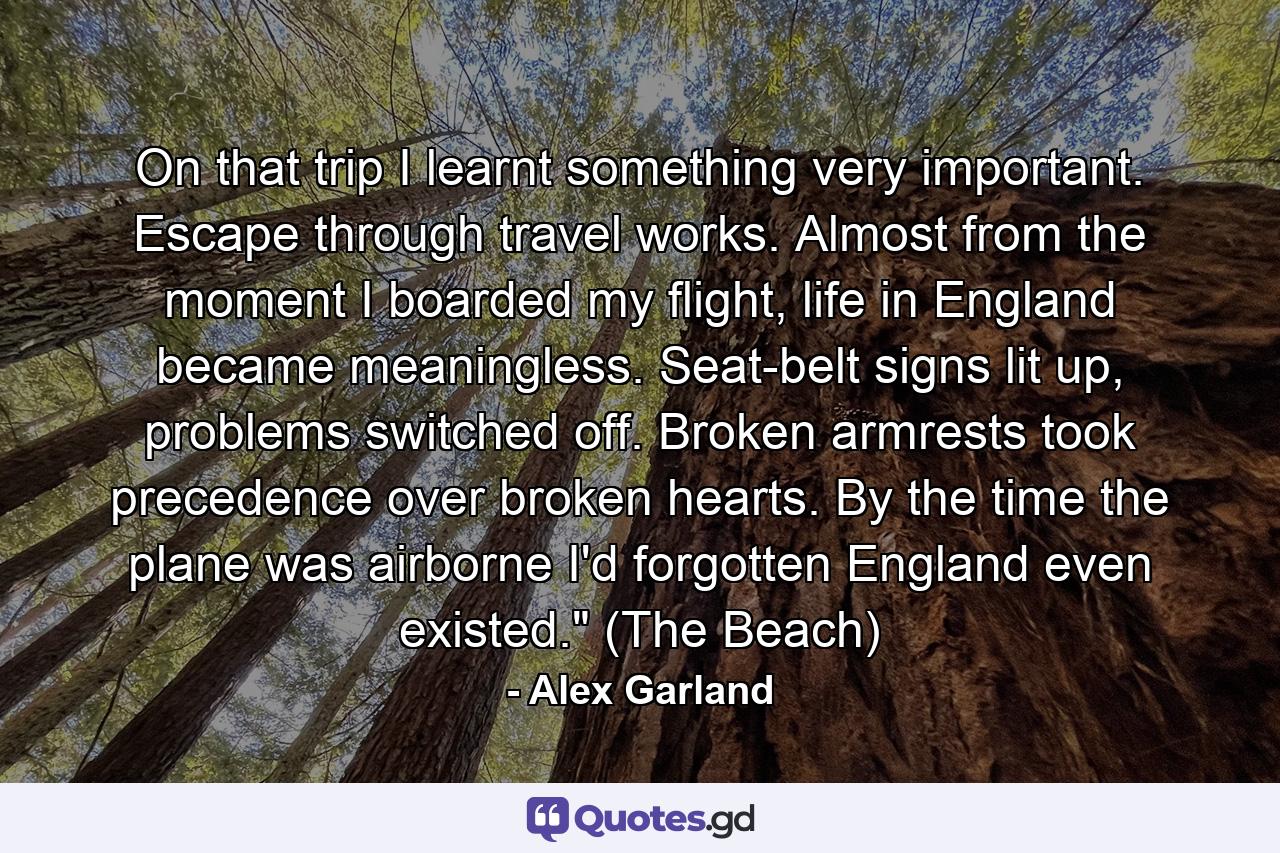 On that trip I learnt something very important. Escape through travel works. Almost from the moment I boarded my flight, life in England became meaningless. Seat-belt signs lit up, problems switched off. Broken armrests took precedence over broken hearts. By the time the plane was airborne I'd forgotten England even existed.