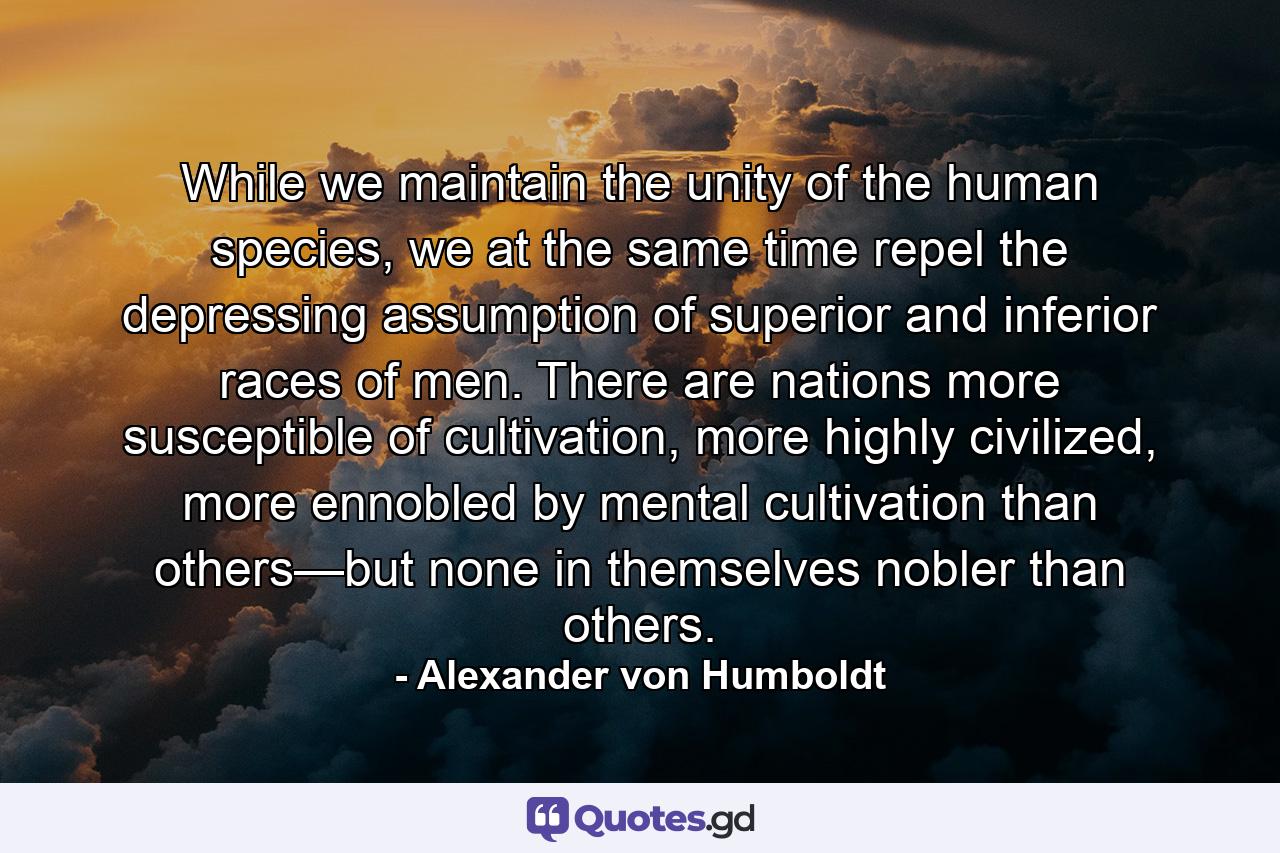 While we maintain the unity of the human species, we at the same time repel the depressing assumption of superior and inferior races of men. There are nations more susceptible of cultivation, more highly civilized, more ennobled by mental cultivation than others—but none in themselves nobler than others. - Quote by Alexander von Humboldt