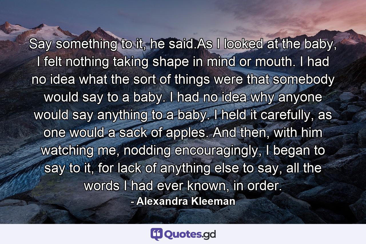 Say something to it, he said.As I looked at the baby, I felt nothing taking shape in mind or mouth. I had no idea what the sort of things were that somebody would say to a baby. I had no idea why anyone would say anything to a baby. I held it carefully, as one would a sack of apples. And then, with him watching me, nodding encouragingly, I began to say to it, for lack of anything else to say, all the words I had ever known, in order. - Quote by Alexandra Kleeman