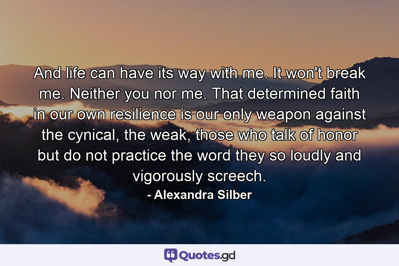 And life can have its way with me. It won't break me. Neither you nor me. That determined faith in our own resilience is our only weapon against the cynical, the weak, those who talk of honor but do not practice the word they so loudly and vigorously screech. - Quote by Alexandra Silber