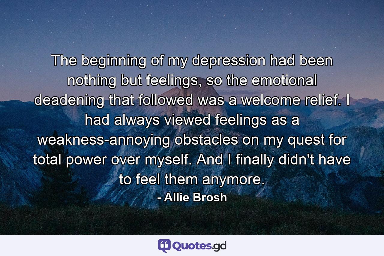 The beginning of my depression had been nothing but feelings, so the emotional deadening that followed was a welcome relief. I had always viewed feelings as a weakness-annoying obstacles on my quest for total power over myself. And I finally didn't have to feel them anymore. - Quote by Allie Brosh