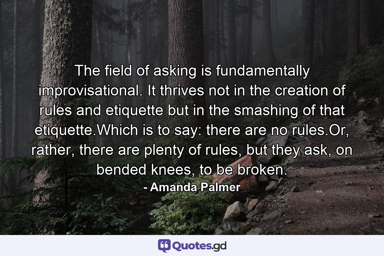 The field of asking is fundamentally improvisational. It thrives not in the creation of rules and etiquette but in the smashing of that etiquette.Which is to say: there are no rules.Or, rather, there are plenty of rules, but they ask, on bended knees, to be broken. - Quote by Amanda Palmer