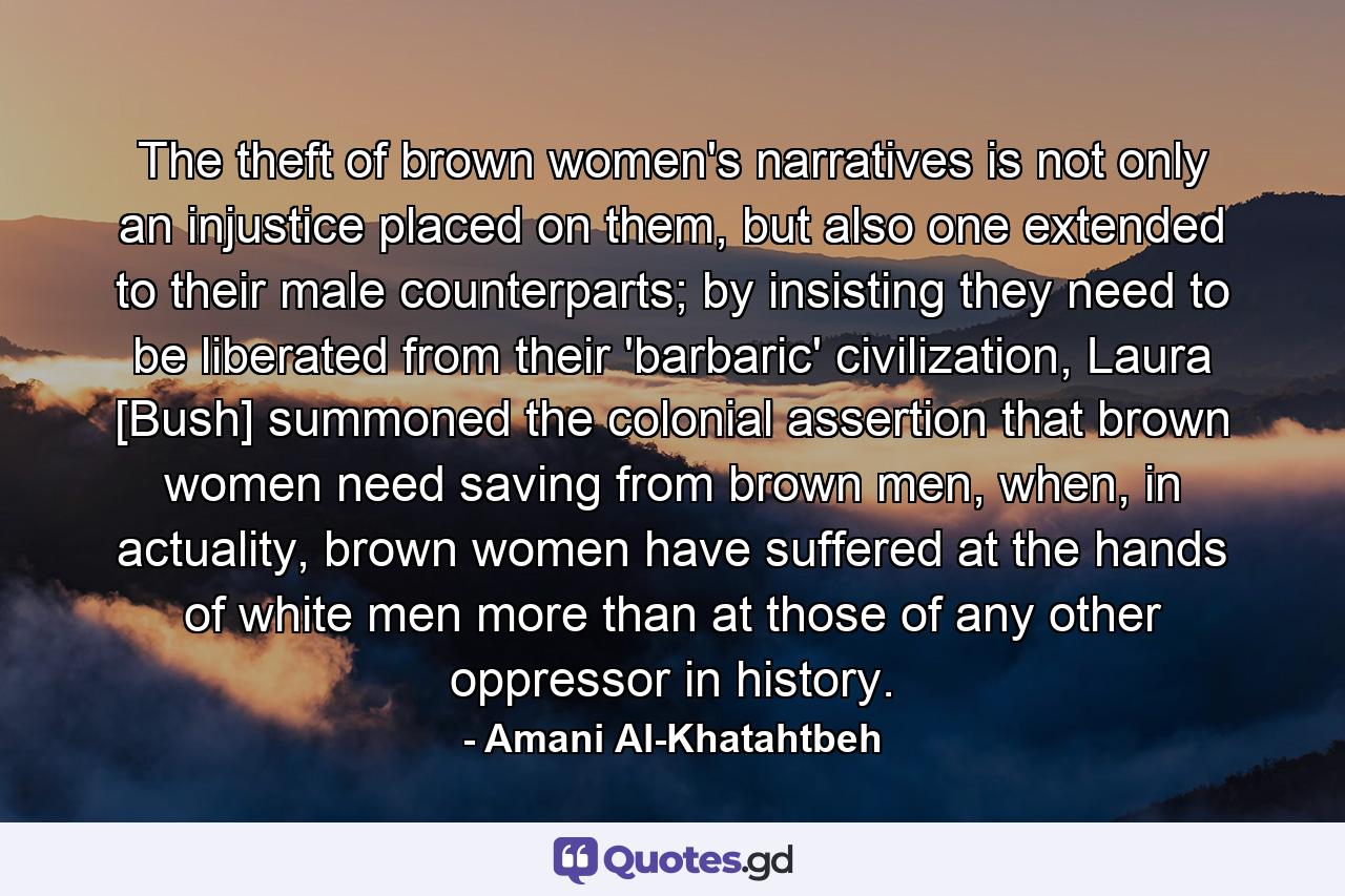 The theft of brown women's narratives is not only an injustice placed on them, but also one extended to their male counterparts; by insisting they need to be liberated from their 'barbaric' civilization, Laura [Bush] summoned the colonial assertion that brown women need saving from brown men, when, in actuality, brown women have suffered at the hands of white men more than at those of any other oppressor in history. - Quote by Amani Al-Khatahtbeh