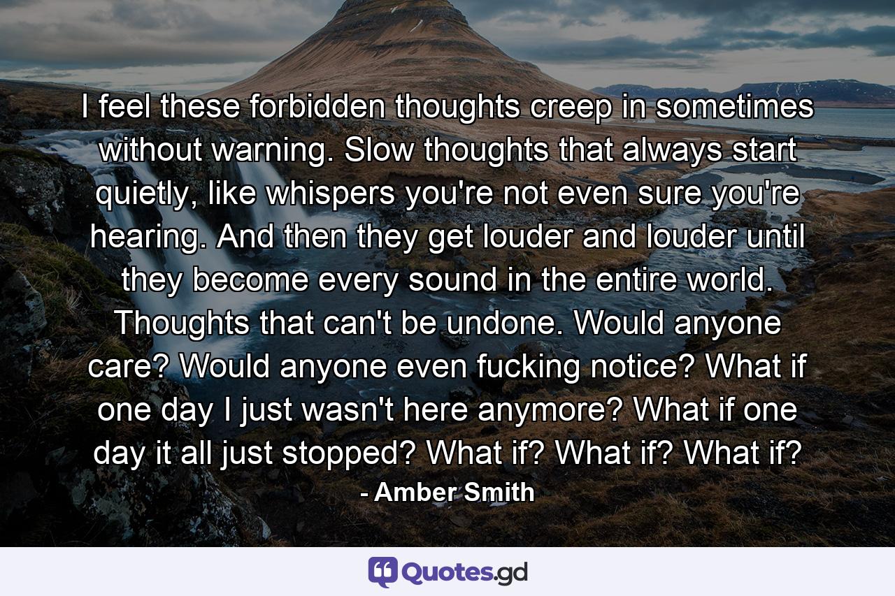 I feel these forbidden thoughts creep in sometimes without warning. Slow thoughts that always start quietly, like whispers you're not even sure you're hearing. And then they get louder and louder until they become every sound in the entire world. Thoughts that can't be undone. Would anyone care? Would anyone even fucking notice? What if one day I just wasn't here anymore? What if one day it all just stopped? What if? What if? What if? - Quote by Amber Smith