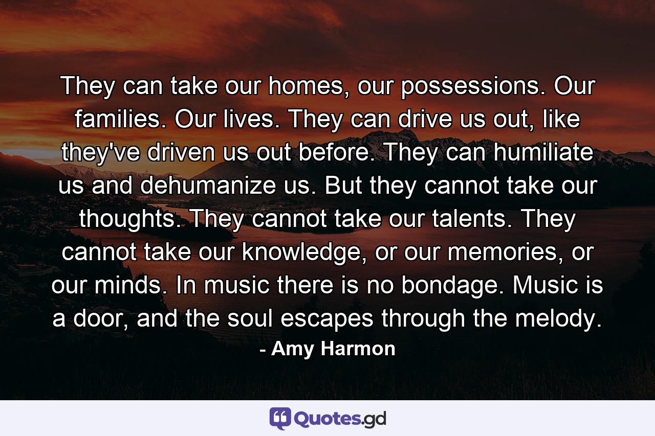 They can take our homes, our possessions. Our families. Our lives. They can drive us out, like they've driven us out before. They can humiliate us and dehumanize us. But they cannot take our thoughts. They cannot take our talents. They cannot take our knowledge, or our memories, or our minds. In music there is no bondage. Music is a door, and the soul escapes through the melody. - Quote by Amy Harmon