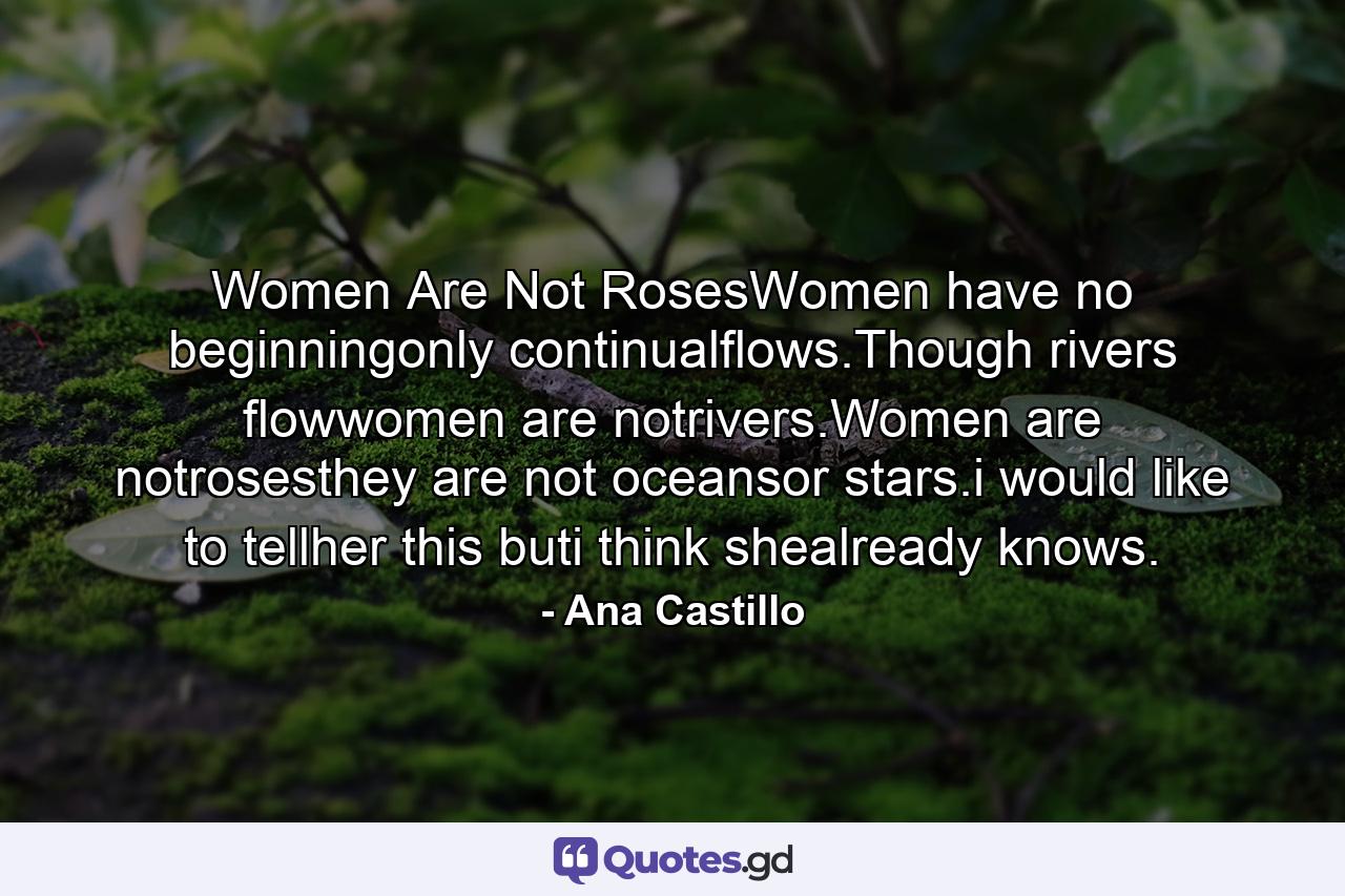 Women Are Not RosesWomen have no beginningonly continualflows.Though rivers flowwomen are notrivers.Women are notrosesthey are not oceansor stars.i would like to tellher this buti think shealready knows. - Quote by Ana Castillo