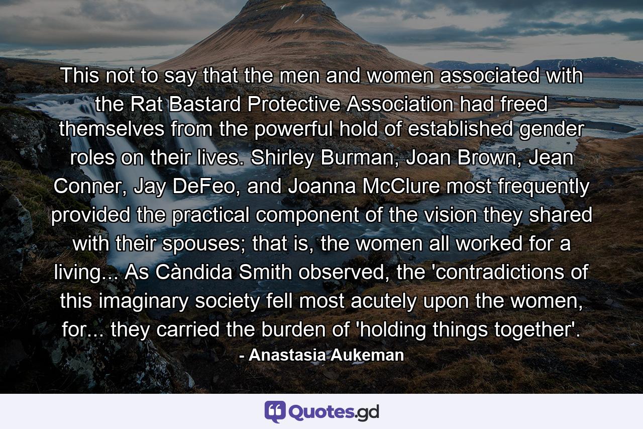 This not to say that the men and women associated with the Rat Bastard Protective Association had freed themselves from the powerful hold of established gender roles on their lives. Shirley Burman, Joan Brown, Jean Conner, Jay DeFeo, and Joanna McClure most frequently provided the practical component of the vision they shared with their spouses; that is, the women all worked for a living... As Càndida Smith observed, the 'contradictions of this imaginary society fell most acutely upon the women, for... they carried the burden of 'holding things together'. - Quote by Anastasia Aukeman