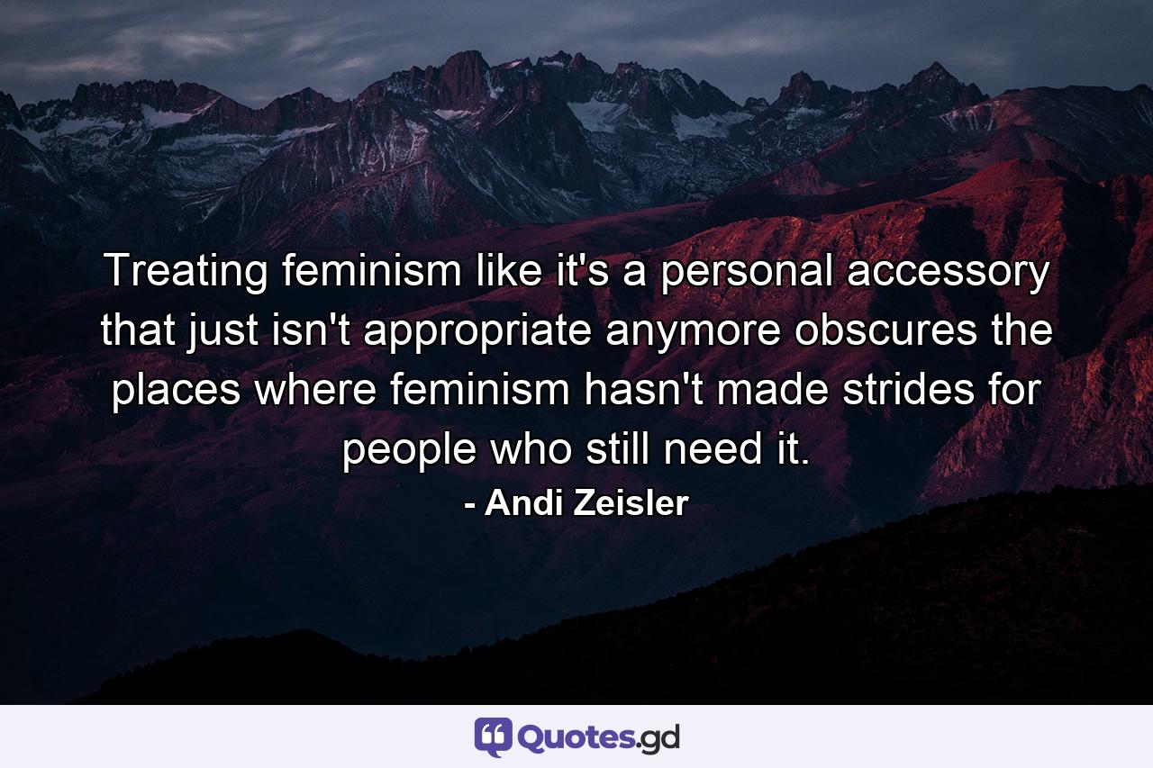 Treating feminism like it's a personal accessory that just isn't appropriate anymore obscures the places where feminism hasn't made strides for people who still need it. - Quote by Andi Zeisler