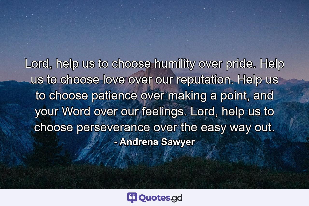 Lord, help us to choose humility over pride. Help us to choose love over our reputation. Help us to choose patience over making a point, and your Word over our feelings. Lord, help us to choose perseverance over the easy way out. - Quote by Andrena Sawyer