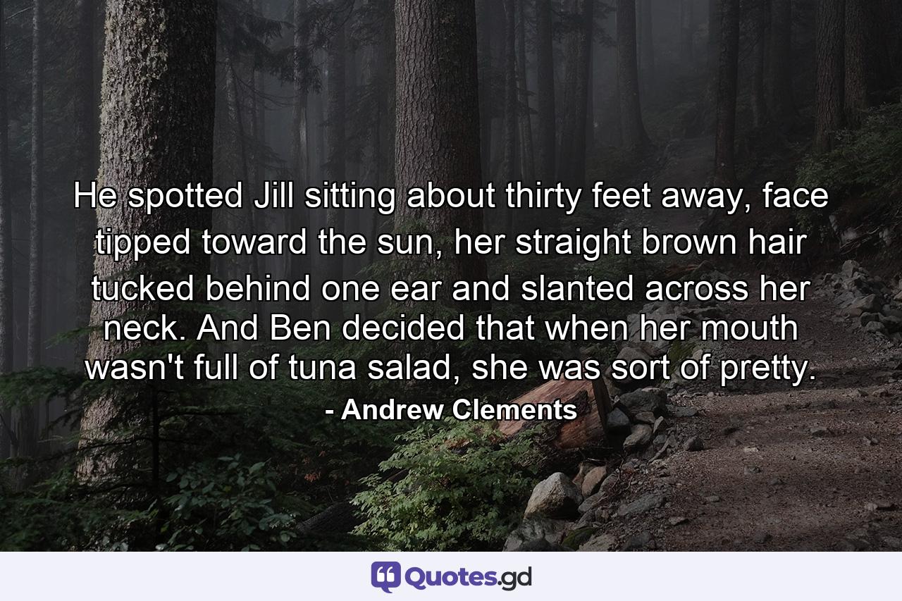 He spotted Jill sitting about thirty feet away, face tipped toward the sun, her straight brown hair tucked behind one ear and slanted across her neck. And Ben decided that when her mouth wasn't full of tuna salad, she was sort of pretty. - Quote by Andrew Clements