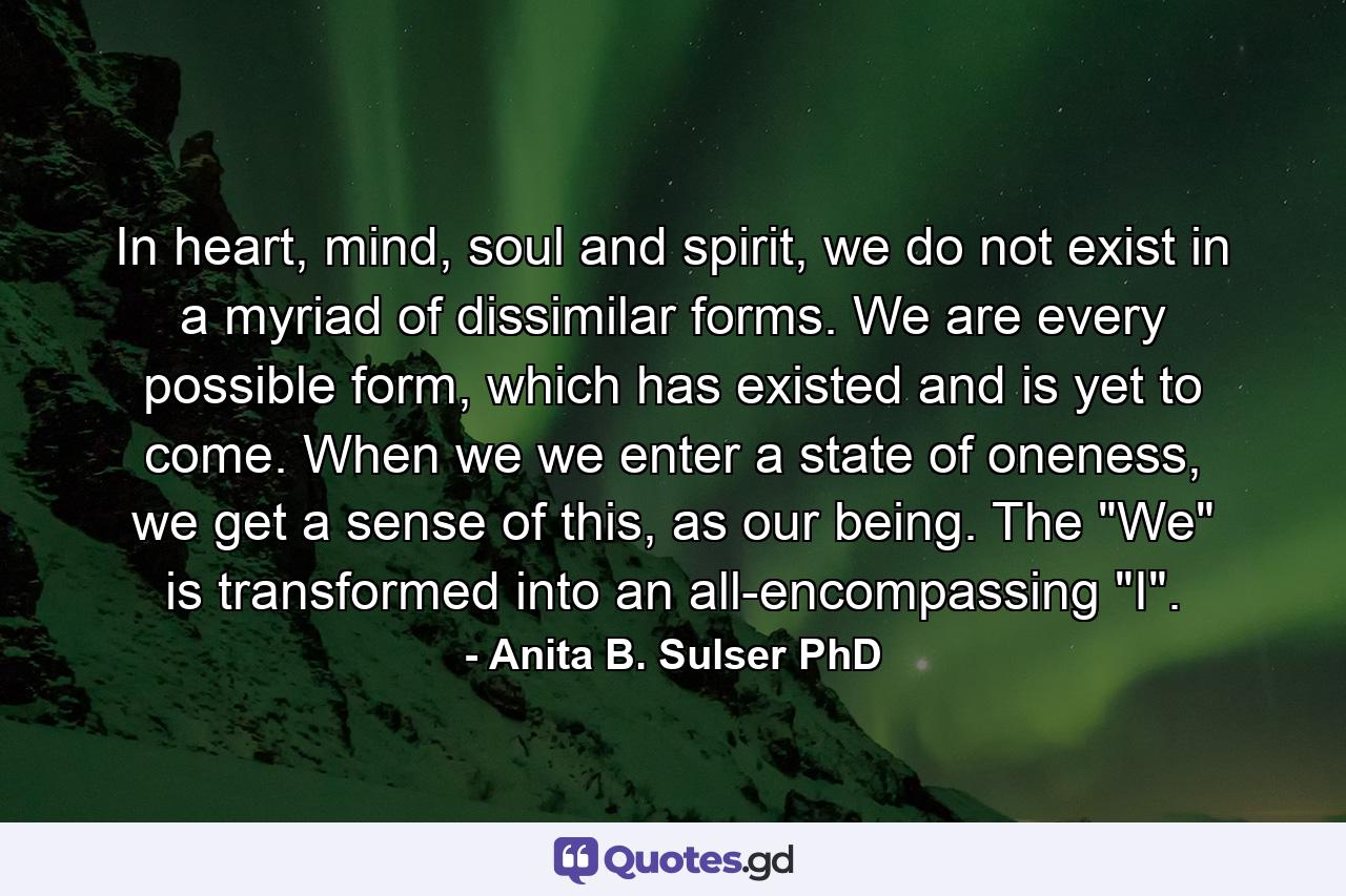 In heart, mind, soul and spirit, we do not exist in a myriad of dissimilar forms. We are every possible form, which has existed and is yet to come. When we we enter a state of oneness, we get a sense of this, as our being. The 