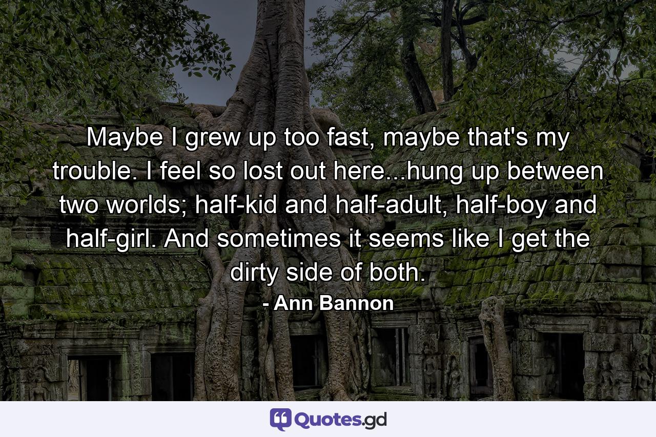 Maybe I grew up too fast, maybe that's my trouble. I feel so lost out here...hung up between two worlds; half-kid and half-adult, half-boy and half-girl. And sometimes it seems like I get the dirty side of both. - Quote by Ann Bannon