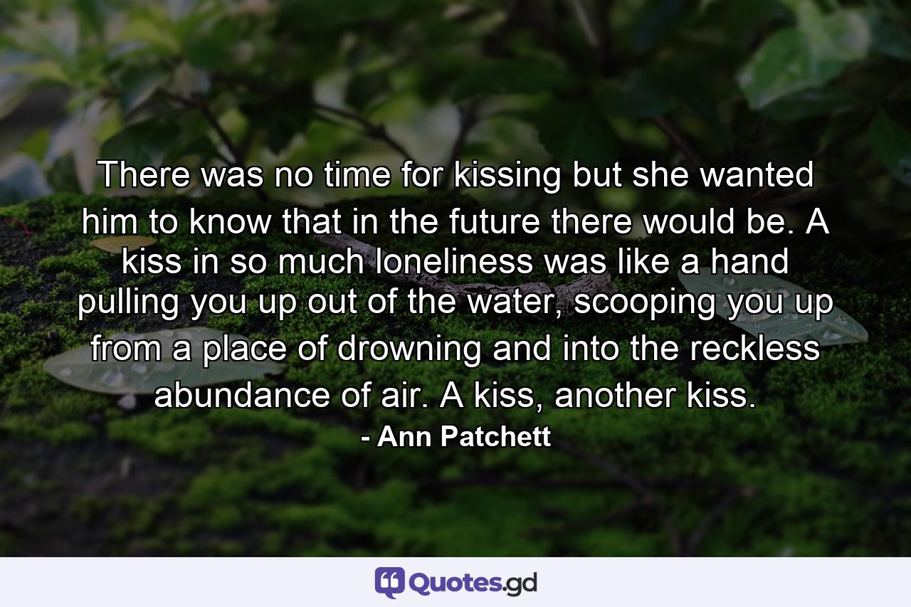 There was no time for kissing but she wanted him to know that in the future there would be. A kiss in so much loneliness was like a hand pulling you up out of the water, scooping you up from a place of drowning and into the reckless abundance of air. A kiss, another kiss. - Quote by Ann Patchett