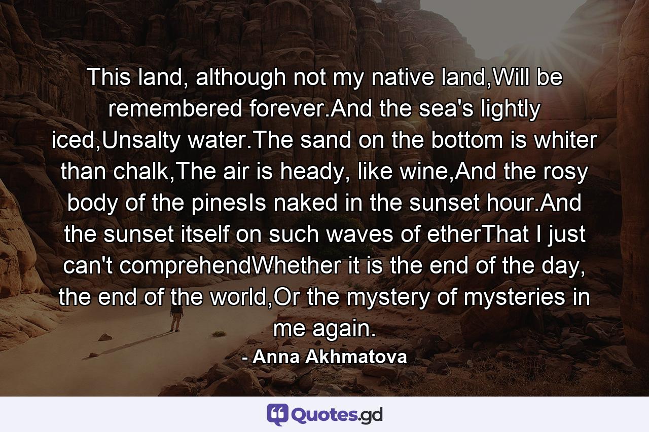 This land, although not my native land,Will be remembered forever.And the sea's lightly iced,Unsalty water.The sand on the bottom is whiter than chalk,The air is heady, like wine,And the rosy body of the pinesIs naked in the sunset hour.And the sunset itself on such waves of etherThat I just can't comprehendWhether it is the end of the day, the end of the world,Or the mystery of mysteries in me again. - Quote by Anna Akhmatova