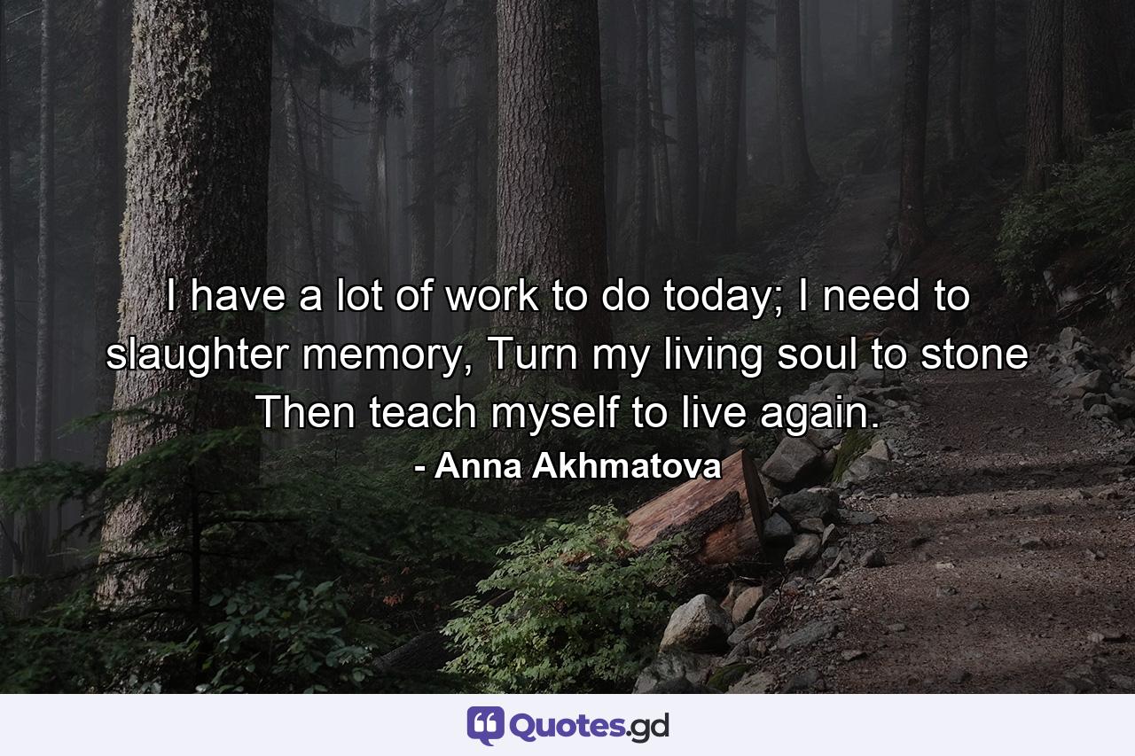 I have a lot of work to do today; I need to slaughter memory, Turn my living soul to stone Then teach myself to live again. - Quote by Anna Akhmatova