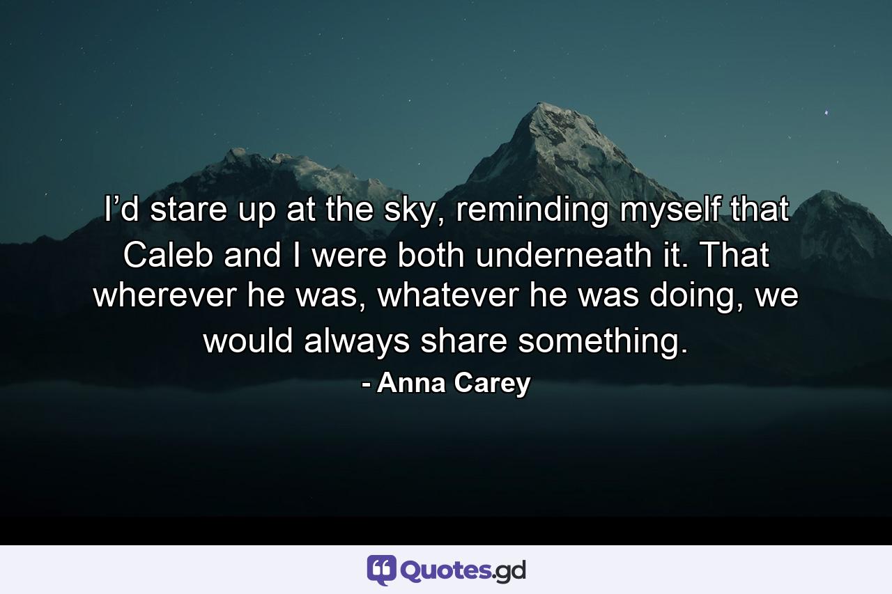 I’d stare up at the sky, reminding myself that Caleb and I were both underneath it. That wherever he was, whatever he was doing, we would always share something. - Quote by Anna Carey