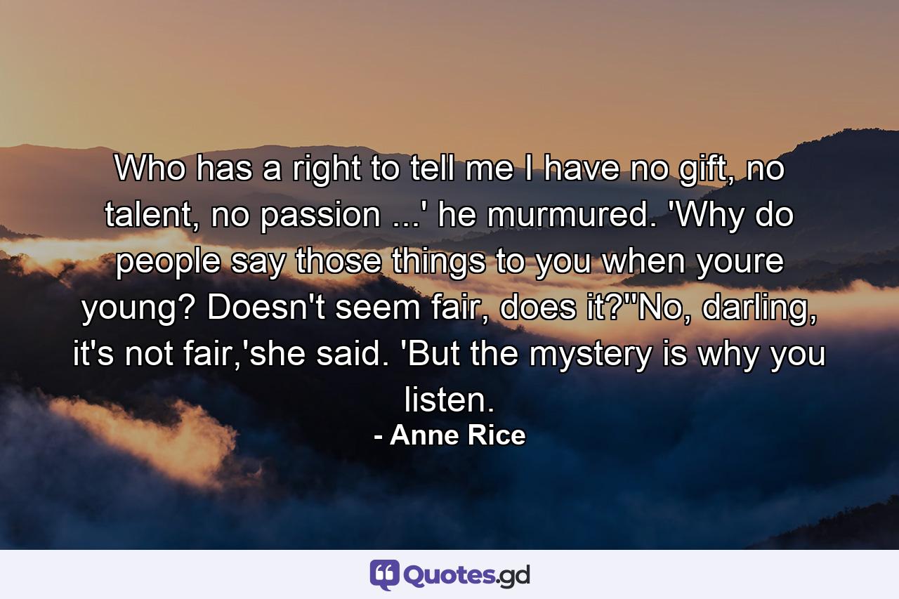 Who has a right to tell me I have no gift, no talent, no passion ...' he murmured. 'Why do people say those things to you when youre young? Doesn't seem fair, does it?''No, darling, it's not fair,'she said. 'But the mystery is why you listen. - Quote by Anne Rice