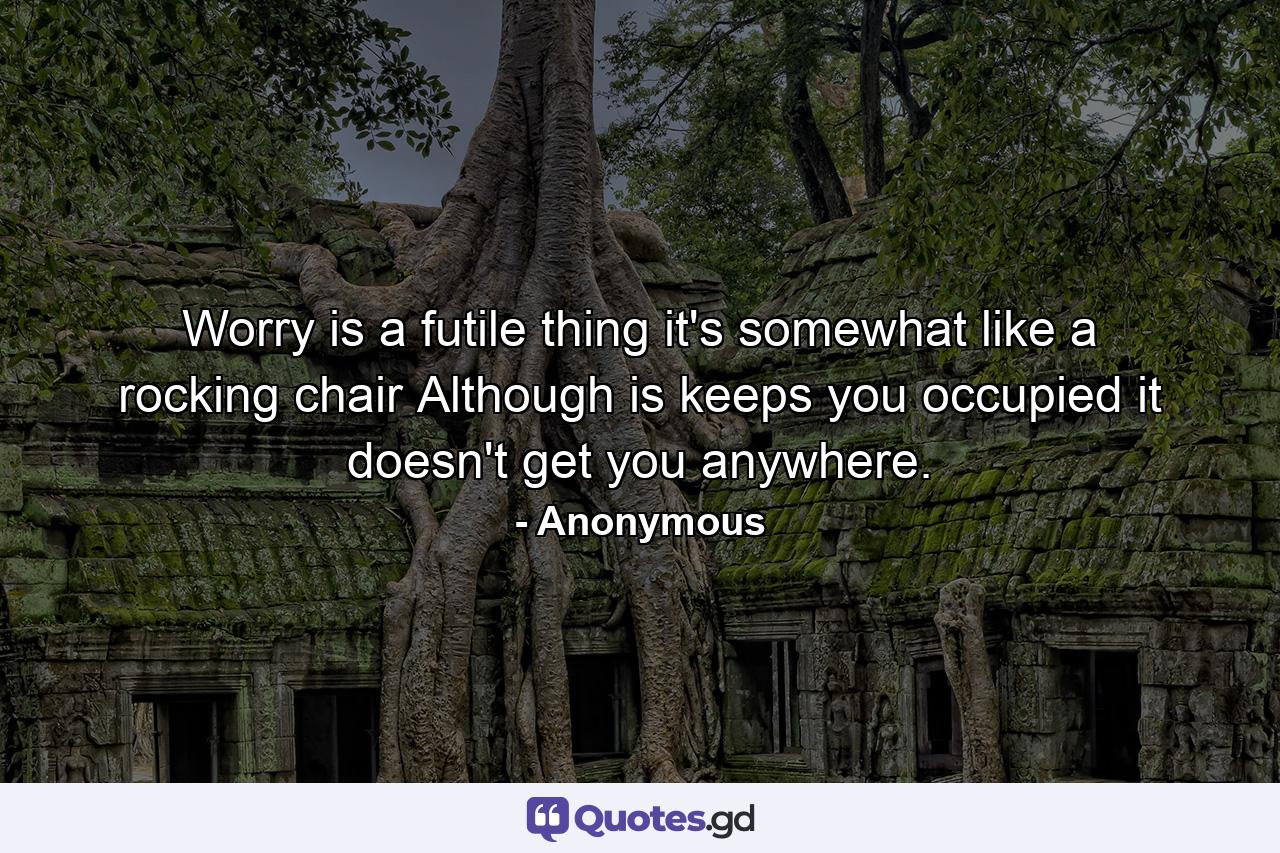 Worry is a futile thing  it's somewhat like a rocking chair  Although is keeps you occupied  it doesn't get you anywhere. - Quote by Anonymous