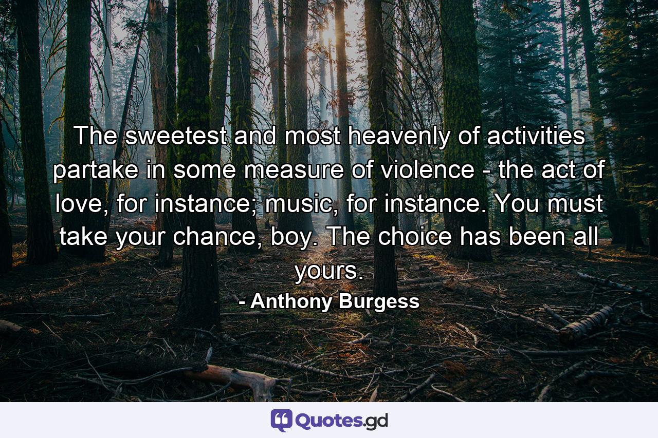 The sweetest and most heavenly of activities partake in some measure of violence - the act of love, for instance; music, for instance. You must take your chance, boy. The choice has been all yours. - Quote by Anthony Burgess