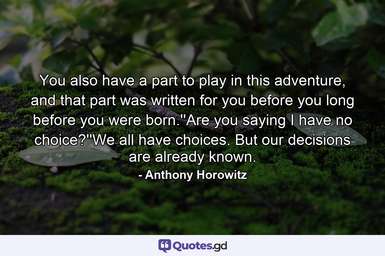 You also have a part to play in this adventure, and that part was written for you before you long before you were born.''Are you saying I have no choice?''We all have choices. But our decisions are already known. - Quote by Anthony Horowitz