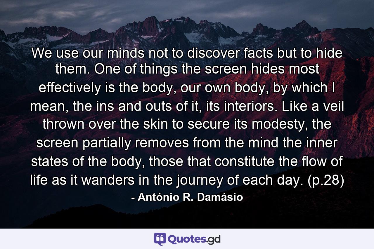 We use our minds not to discover facts but to hide them. One of things the screen hides most effectively is the body, our own body, by which I mean, the ins and outs of it, its interiors. Like a veil thrown over the skin to secure its modesty, the screen partially removes from the mind the inner states of the body, those that constitute the flow of life as it wanders in the journey of each day. (p.28) - Quote by António R. Damásio