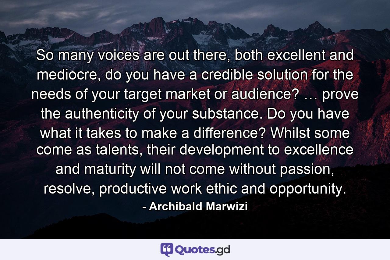 So many voices are out there, both excellent and mediocre, do you have a credible solution for the needs of your target market or audience? … prove the authenticity of your substance. Do you have what it takes to make a difference? Whilst some come as talents, their development to excellence and maturity will not come without passion, resolve, productive work ethic and opportunity. - Quote by Archibald Marwizi