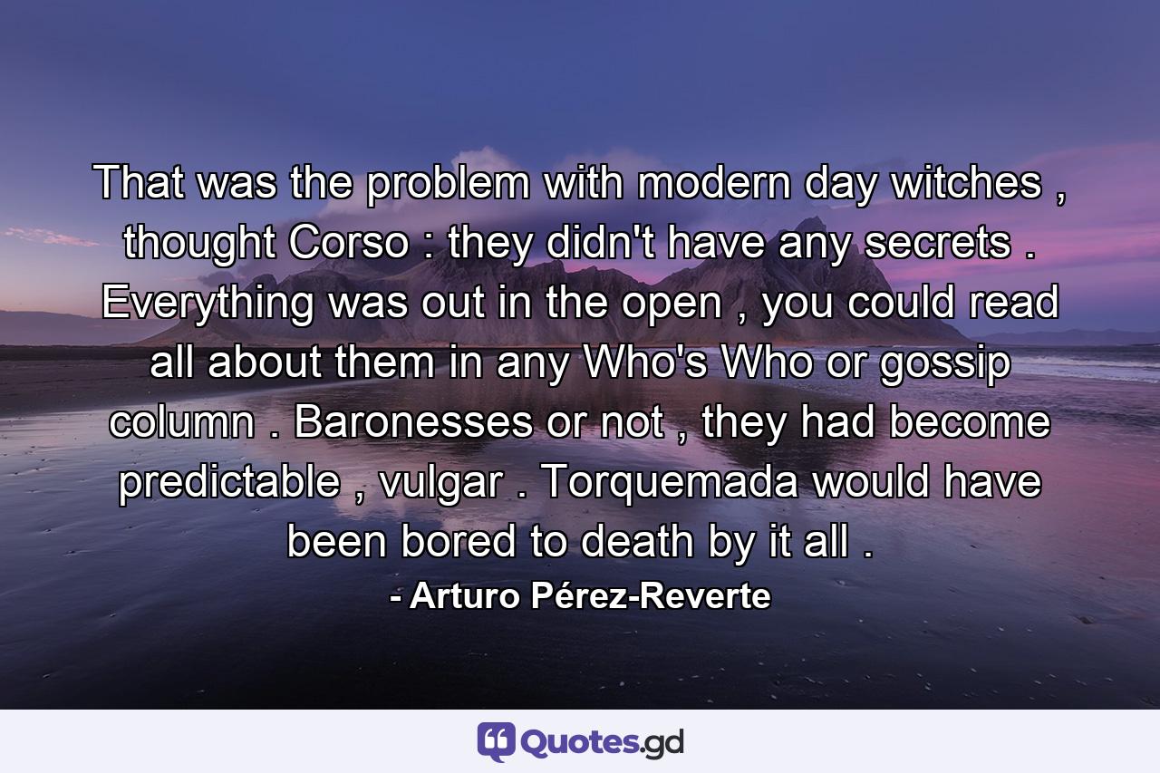 That was the problem with modern day witches , thought Corso : they didn't have any secrets . Everything was out in the open , you could read all about them in any Who's Who or gossip column . Baronesses or not , they had become predictable , vulgar . Torquemada would have been bored to death by it all . - Quote by Arturo Pérez-Reverte