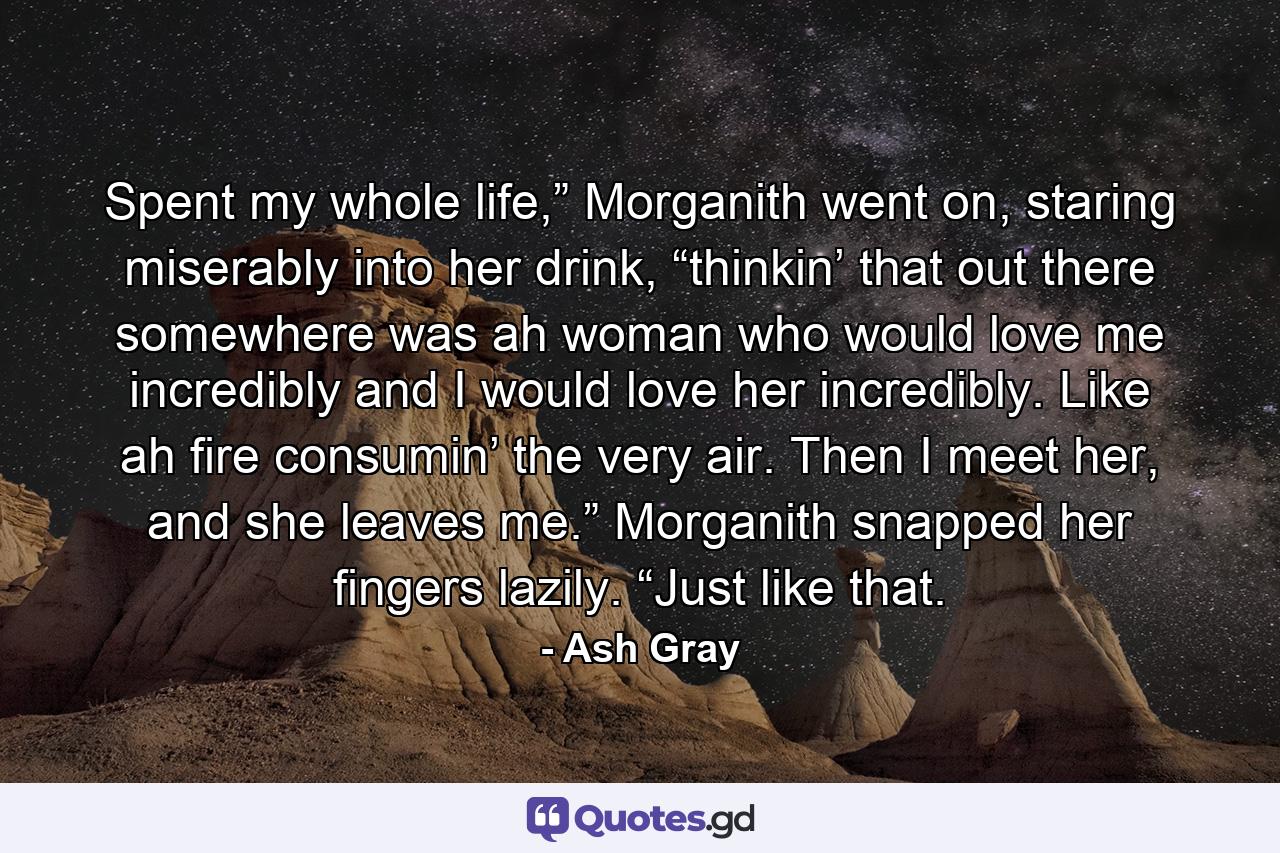 Spent my whole life,” Morganith went on, staring miserably into her drink, “thinkin’ that out there somewhere was ah woman who would love me incredibly and I would love her incredibly. Like ah fire consumin’ the very air. Then I meet her, and she leaves me.” Morganith snapped her fingers lazily. “Just like that. - Quote by Ash Gray