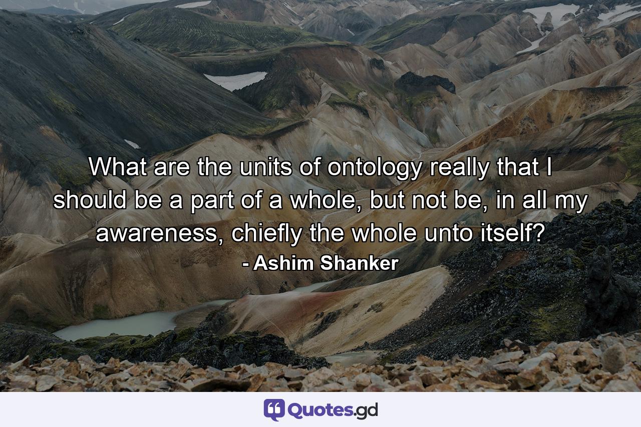 What are the units of ontology really that I should be a part of a whole, but not be, in all my awareness, chiefly the whole unto itself? - Quote by Ashim Shanker