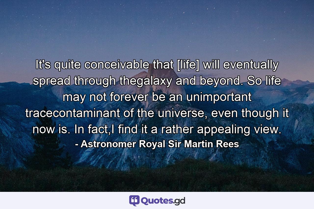 It's quite conceivable that [life] will eventually spread through thegalaxy and beyond. So life may not forever be an unimportant tracecontaminant of the universe, even though it now is. In fact,I find it a rather appealing view. - Quote by Astronomer Royal Sir Martin Rees