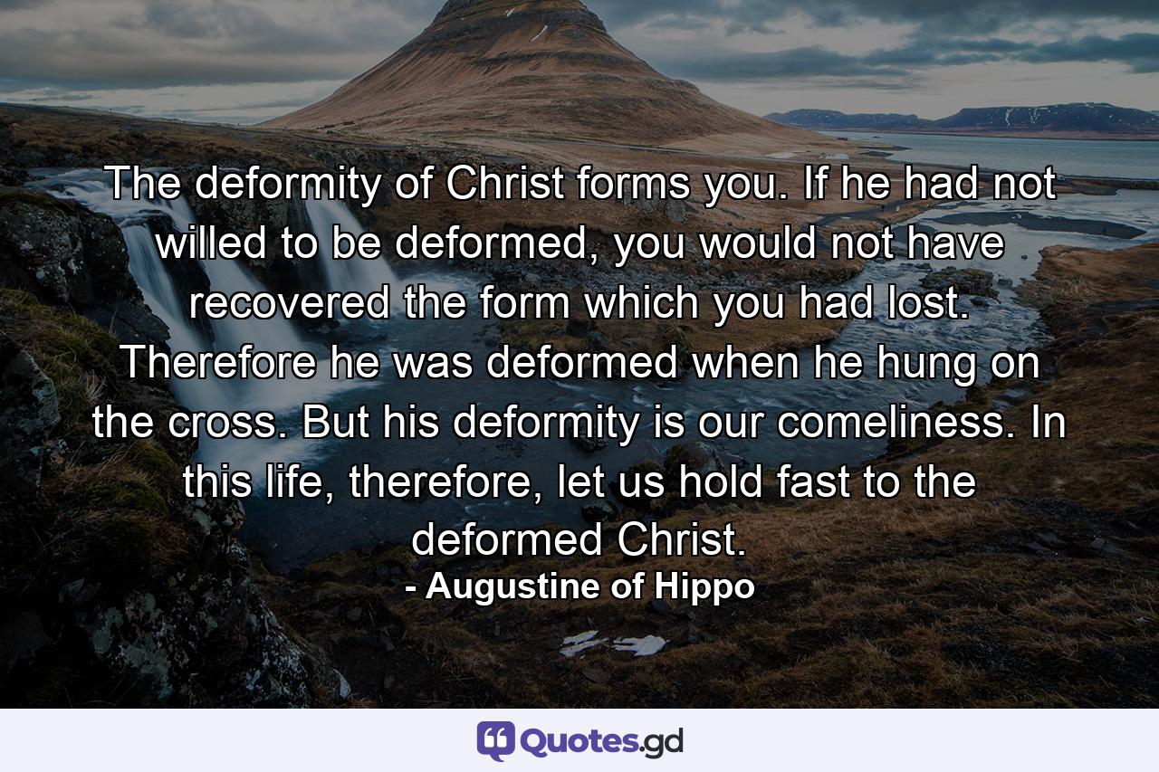 The deformity of Christ forms you. If he had not willed to be deformed, you would not have recovered the form which you had lost. Therefore he was deformed when he hung on the cross. But his deformity is our comeliness. In this life, therefore, let us hold fast to the deformed Christ. - Quote by Augustine of Hippo