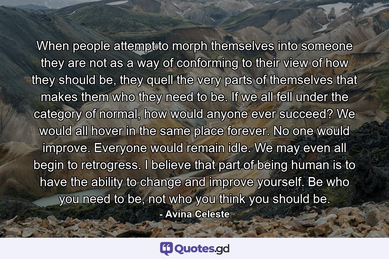 When people attempt to morph themselves into someone they are not as a way of conforming to their view of how they should be, they quell the very parts of themselves that makes them who they need to be. If we all fell under the category of normal, how would anyone ever succeed? We would all hover in the same place forever. No one would improve. Everyone would remain idle. We may even all begin to retrogress. I believe that part of being human is to have the ability to change and improve yourself. Be who you need to be, not who you think you should be. - Quote by Avina Celeste