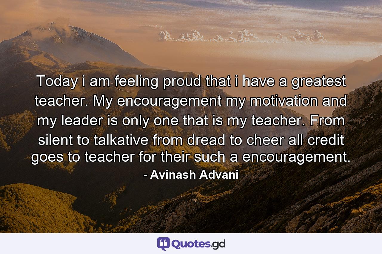 Today i am feeling proud that i have a greatest teacher. My encouragement my motivation and my leader is only one that is my teacher. From silent to talkative from dread to cheer all credit goes to teacher for their such a encouragement. - Quote by Avinash Advani